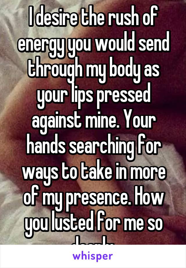 I desire the rush of energy you would send through my body as your lips pressed against mine. Your hands searching for ways to take in more of my presence. How you lusted for me so deeply.