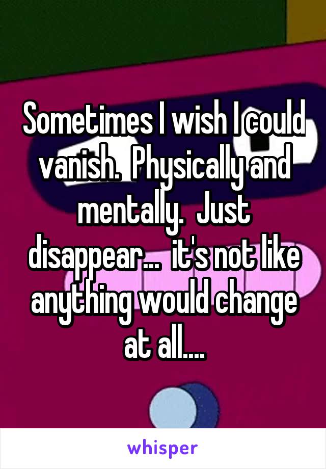 Sometimes I wish I could vanish.  Physically and mentally.  Just disappear...  it's not like anything would change at all....