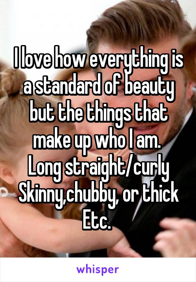 I love how everything is a standard of beauty but the things that make up who I am. 
Long straight/curly
Skinny,chubby, or thick
Etc. 