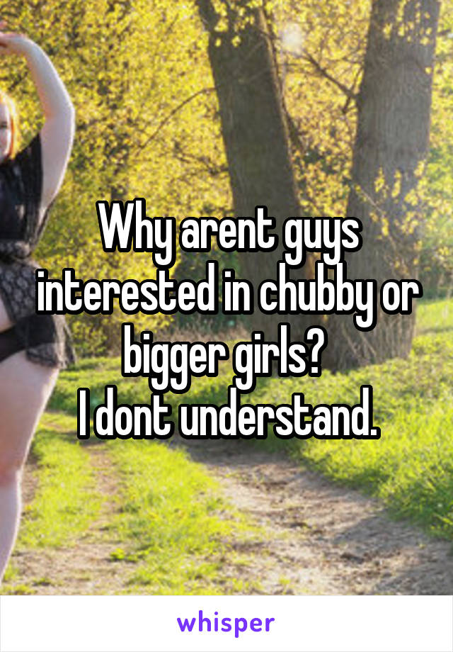 Why arent guys interested in chubby or bigger girls? 
I dont understand.