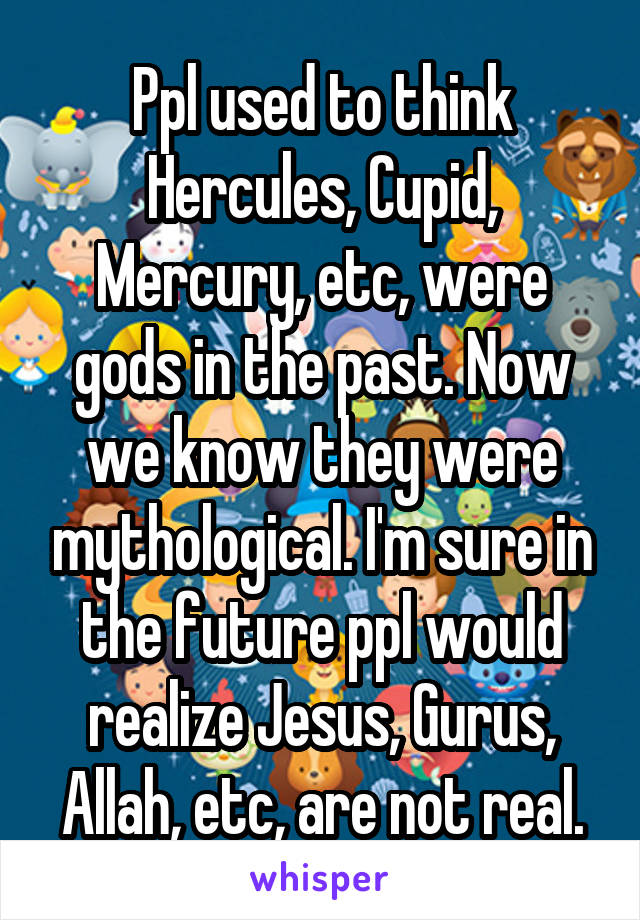 Ppl used to think Hercules, Cupid, Mercury, etc, were gods in the past. Now we know they were mythological. I'm sure in the future ppl would realize Jesus, Gurus, Allah, etc, are not real.