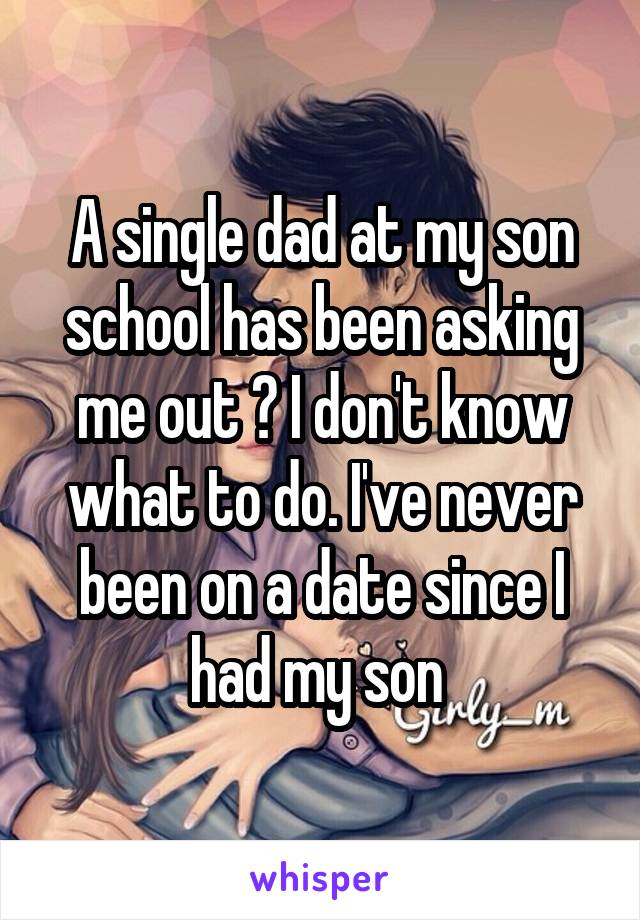 A single dad at my son school has been asking me out ? I don't know what to do. I've never been on a date since I had my son 