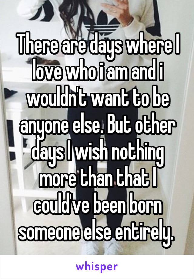 There are days where I love who i am and i wouldn't want to be anyone else. But other days I wish nothing more than that I could've been born someone else entirely. 