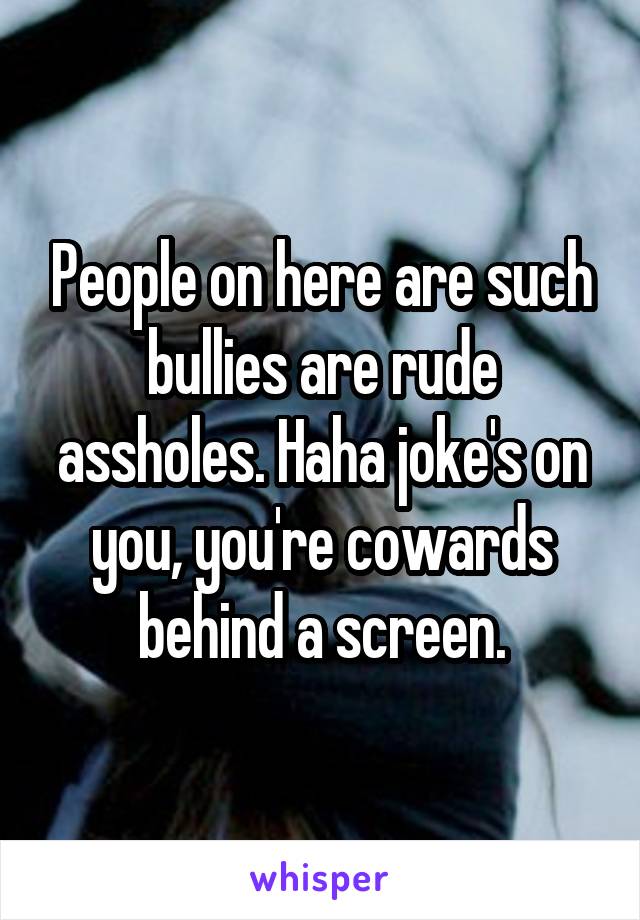 People on here are such bullies are rude assholes. Haha joke's on you, you're cowards behind a screen.