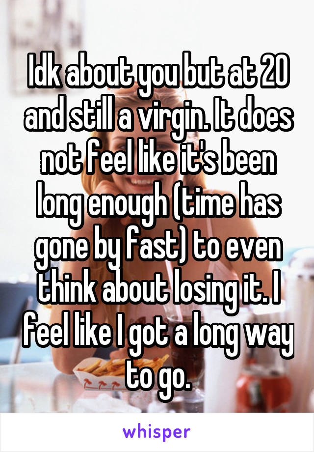 Idk about you but at 20 and still a virgin. It does not feel like it's been long enough (time has gone by fast) to even think about losing it. I feel like I got a long way to go.