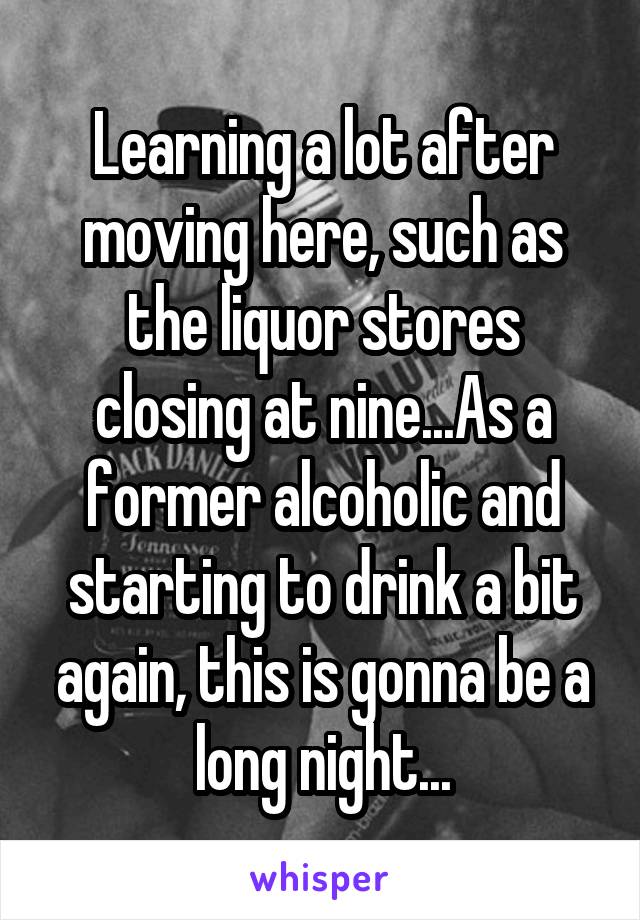 Learning a lot after moving here, such as the liquor stores closing at nine...As a former alcoholic and starting to drink a bit again, this is gonna be a long night...