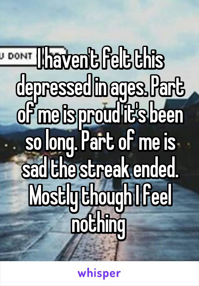 I haven't felt this depressed in ages. Part of me is proud it's been so long. Part of me is sad the streak ended. Mostly though I feel nothing 