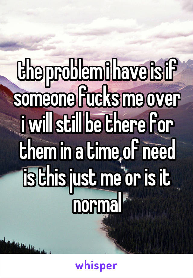 the problem i have is if someone fucks me over i will still be there for them in a time of need is this just me or is it normal