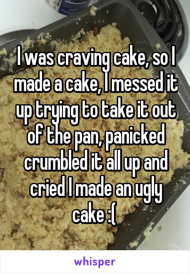 I was craving cake, so I made a cake, I messed it up trying to take it out of the pan, panicked crumbled it all up and cried I made an ugly cake :( 