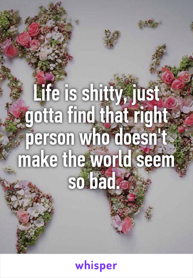 Life is shitty, just gotta find that right person who doesn't make the world seem so bad. 