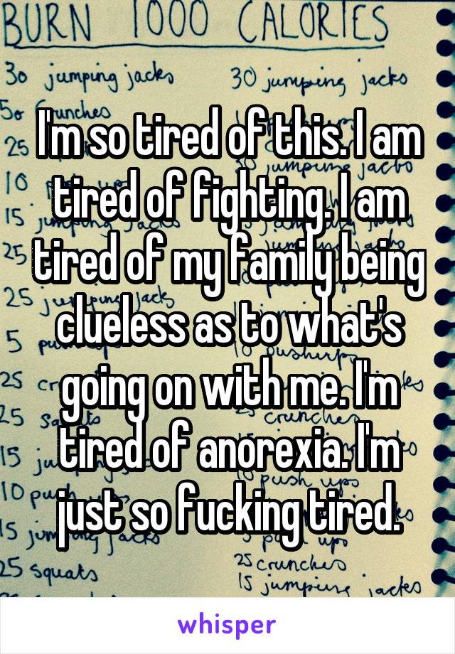 I'm so tired of this. I am tired of fighting. I am tired of my family being clueless as to what's going on with me. I'm tired of anorexia. I'm just so fucking tired.