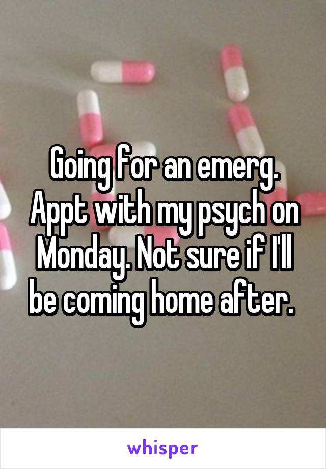 Going for an emerg. Appt with my psych on Monday. Not sure if I'll be coming home after. 