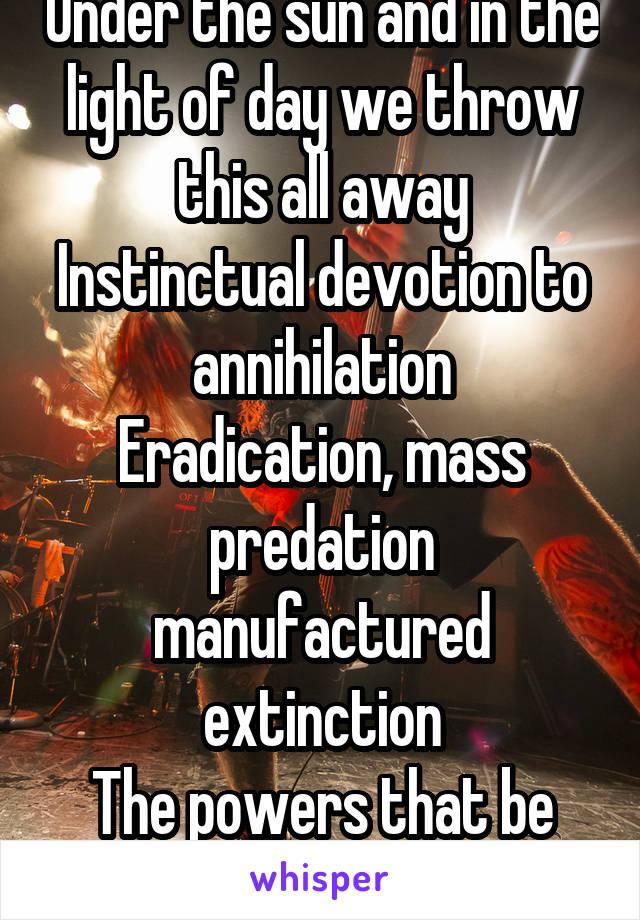 Under the sun and in the light of day we throw this all away
Instinctual devotion to annihilation
Eradication, mass predation manufactured extinction
The powers that be are you and me