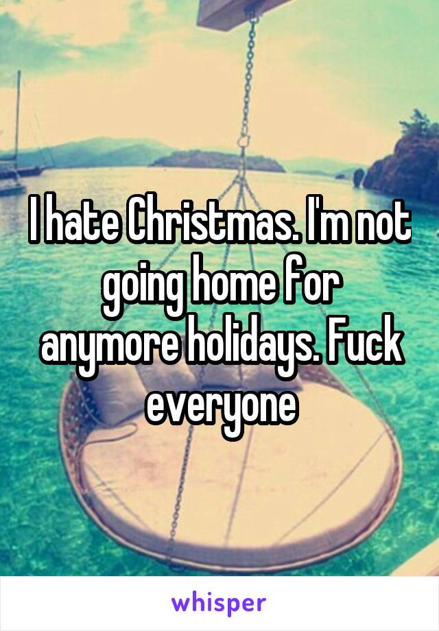 I hate Christmas. I'm not going home for anymore holidays. Fuck everyone