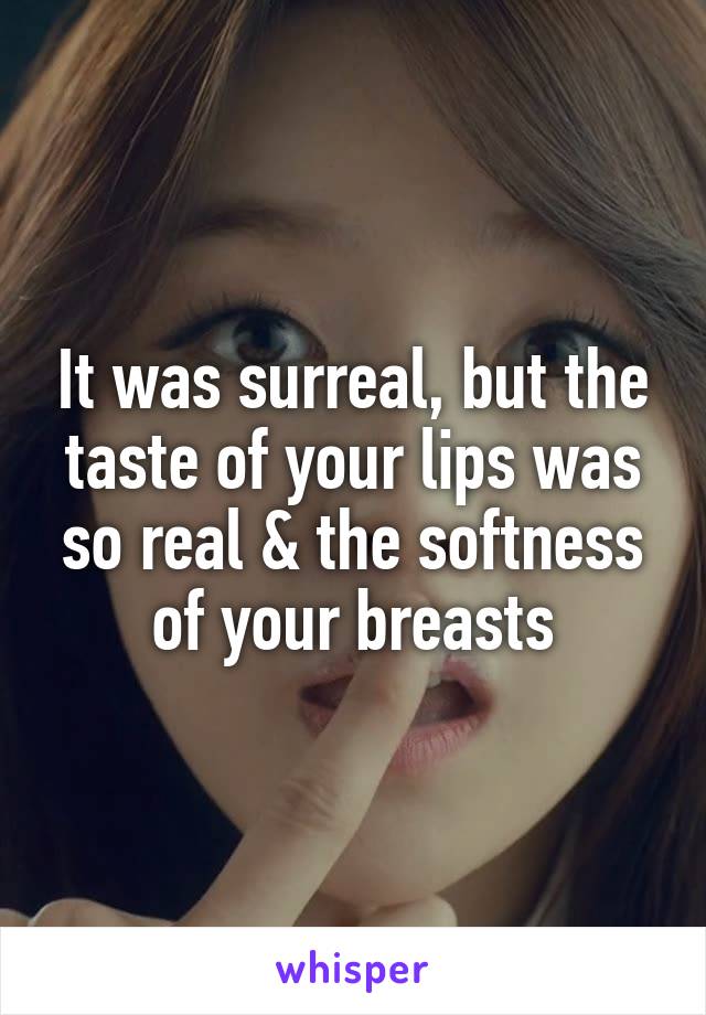 It was surreal, but the taste of your lips was so real & the softness of your breasts