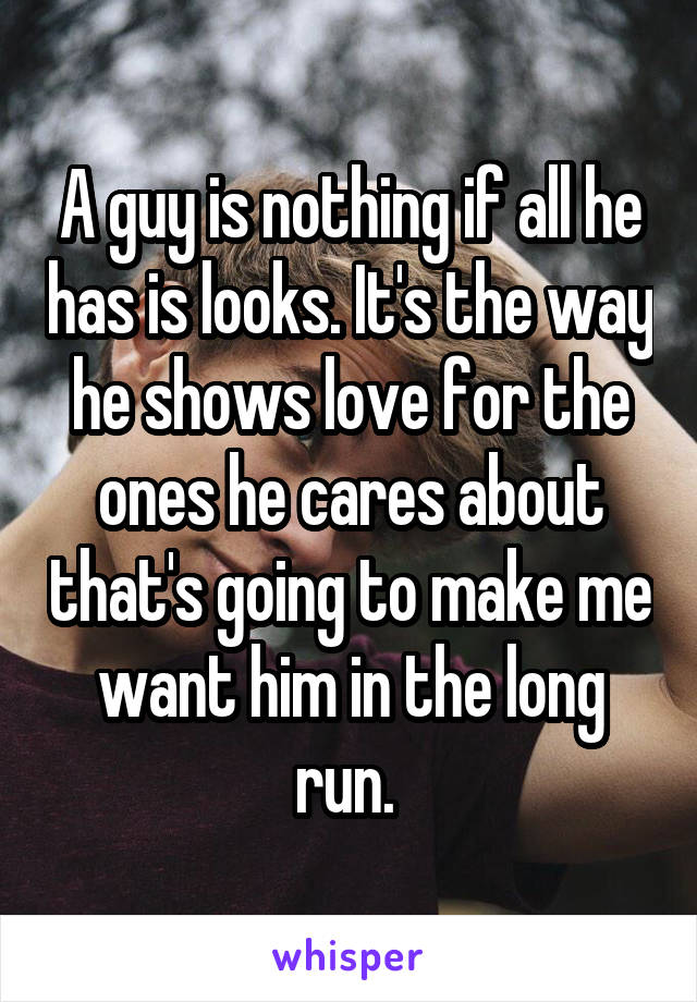 A guy is nothing if all he has is looks. It's the way he shows love for the ones he cares about that's going to make me want him in the long run. 