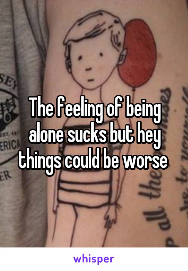 The feeling of being alone sucks but hey things could be worse 