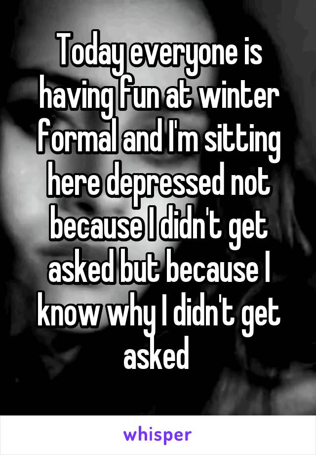 Today everyone is having fun at winter formal and I'm sitting here depressed not because I didn't get asked but because I know why I didn't get asked 
