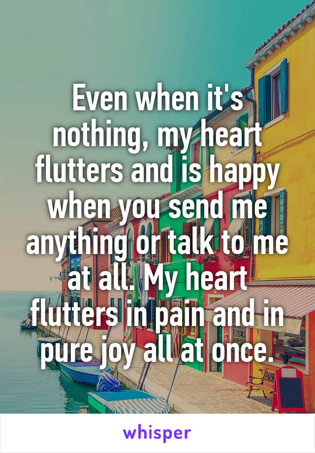 Even when it's nothing, my heart flutters and is happy when you send me anything or talk to me at all. My heart flutters in pain and in pure joy all at once.