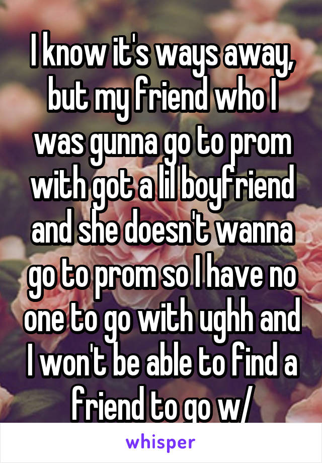 I know it's ways away, but my friend who I was gunna go to prom with got a lil boyfriend and she doesn't wanna go to prom so I have no one to go with ughh and I won't be able to find a friend to go w/