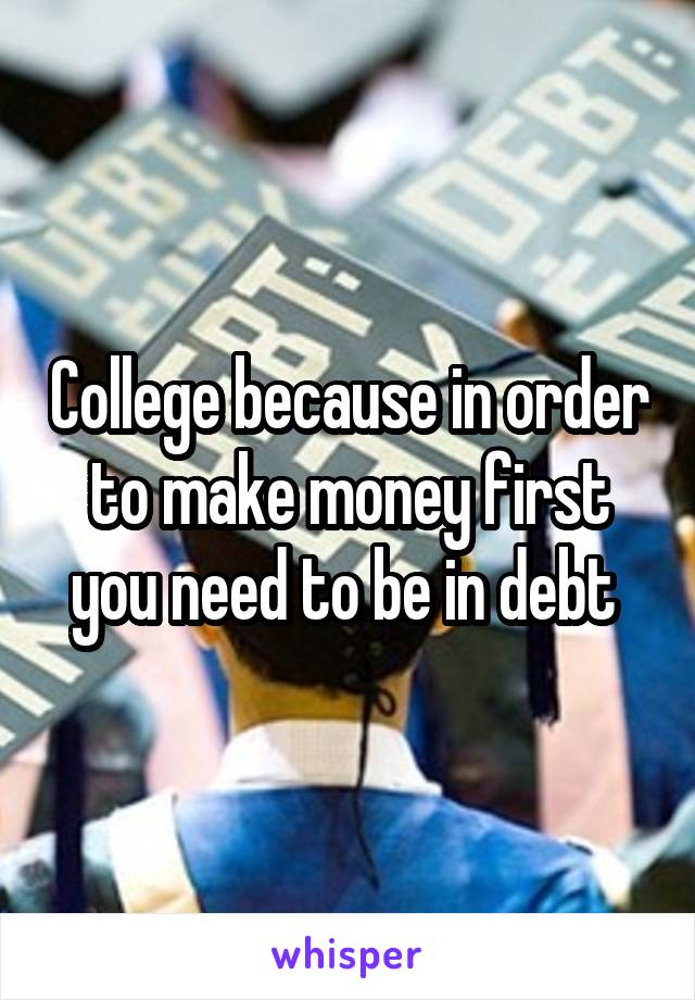 College because in order to make money first you need to be in debt 