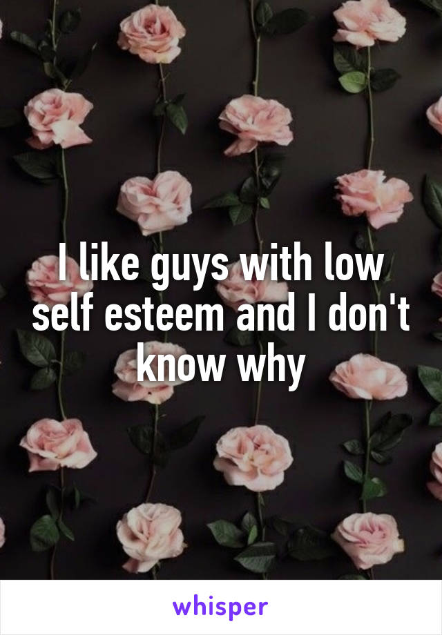 I like guys with low self esteem and I don't know why