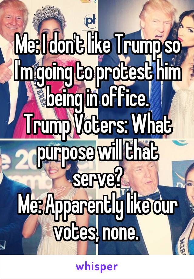 Me: I don't like Trump so I'm going to protest him being in office.
Trump Voters: What purpose will that serve?
Me: Apparently like our votes, none. 