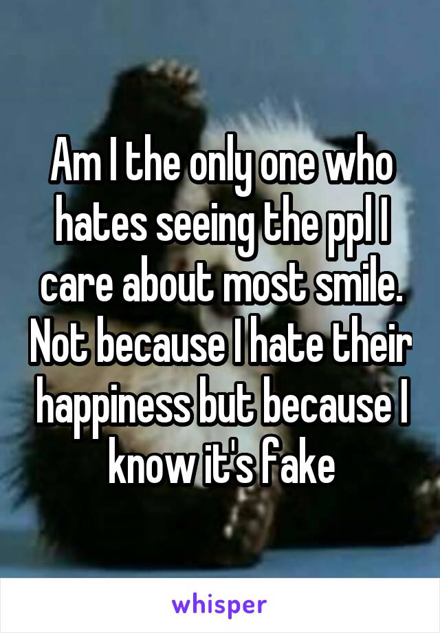 Am I the only one who hates seeing the ppl I care about most smile. Not because I hate their happiness but because I know it's fake