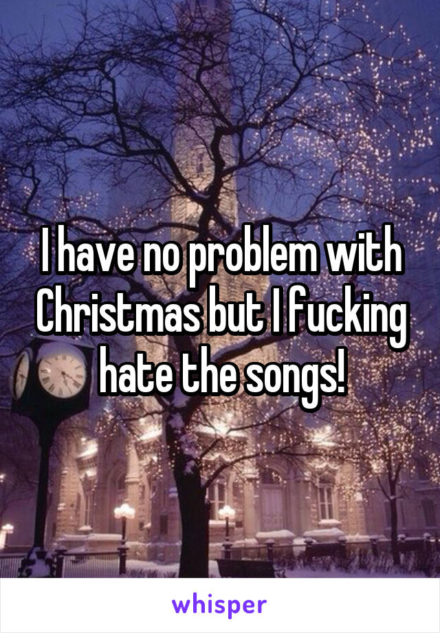 I have no problem with Christmas but I fucking hate the songs!