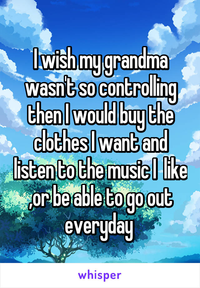 I wish my grandma wasn't so controlling then I would buy the clothes I want and listen to the music I  like ,or be able to go out everyday 