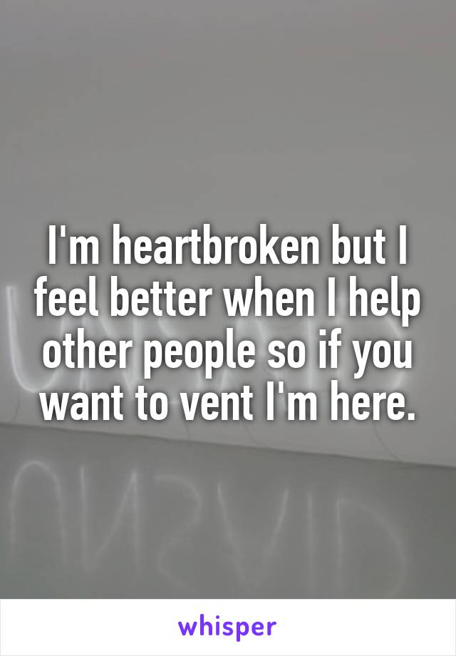 I'm heartbroken but I feel better when I help other people so if you want to vent I'm here.