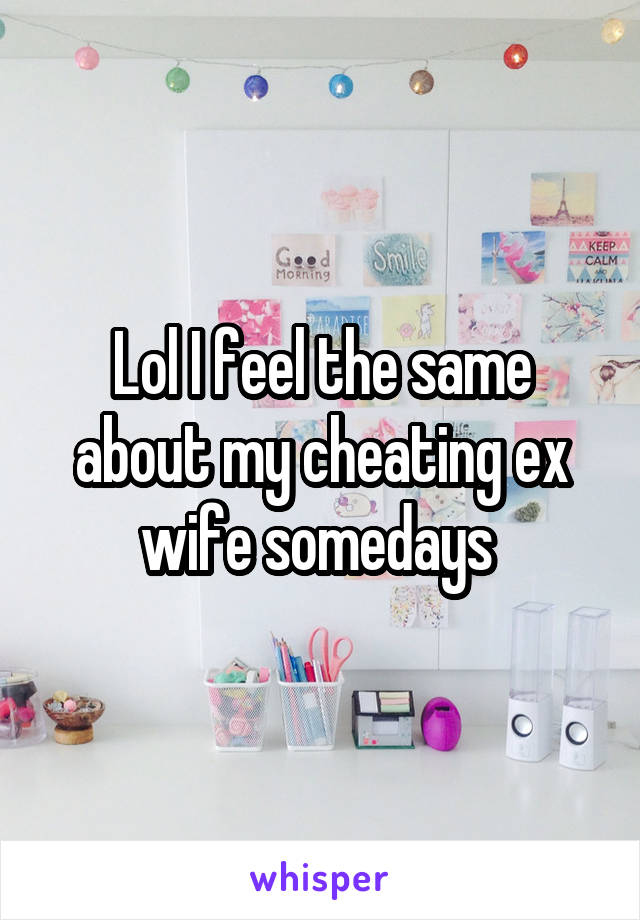 Lol I feel the same about my cheating ex wife somedays 