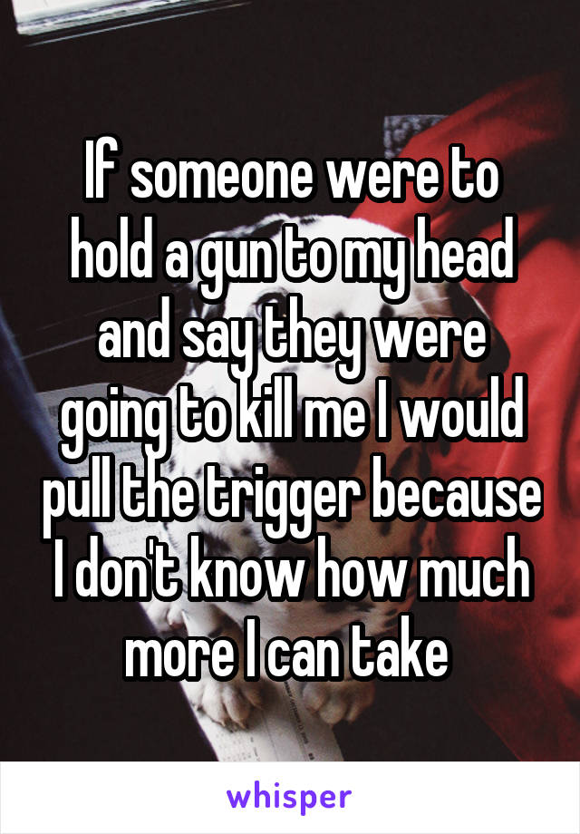 If someone were to hold a gun to my head and say they were going to kill me I would pull the trigger because I don't know how much more I can take 