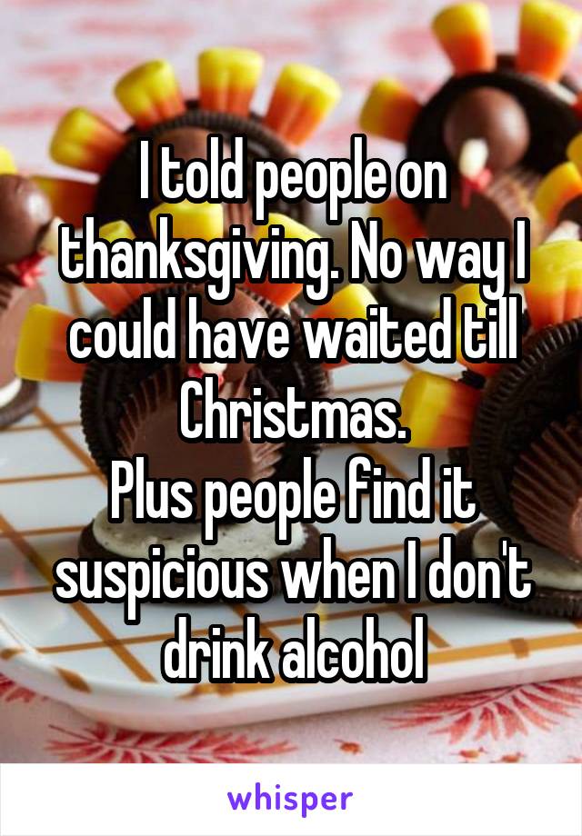 I told people on thanksgiving. No way I could have waited till Christmas.
Plus people find it suspicious when I don't drink alcohol