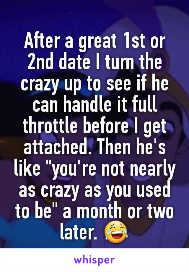 After a great 1st or 2nd date I turn the crazy up to see if he can handle it full throttle before I get attached. Then he's like "you're not nearly as crazy as you used to be" a month or two later. 😂