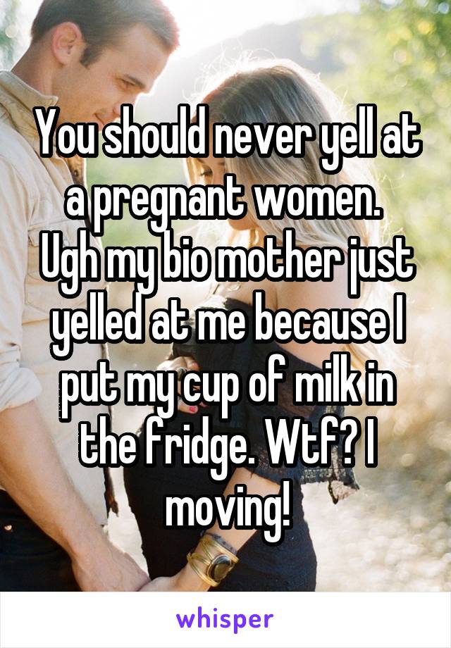 You should never yell at a pregnant women. 
Ugh my bio mother just yelled at me because I put my cup of milk in the fridge. Wtf? I moving!