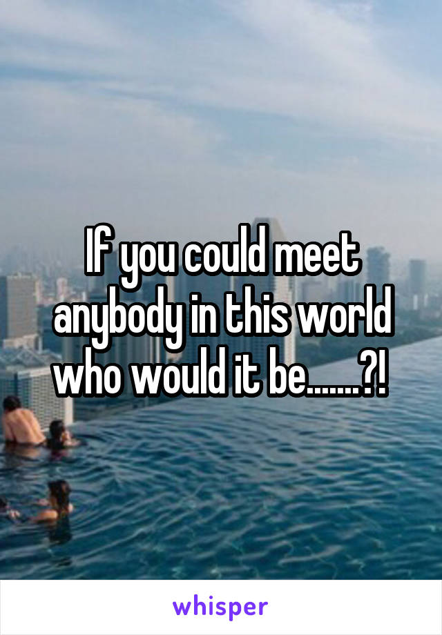 If you could meet anybody in this world who would it be.......?! 