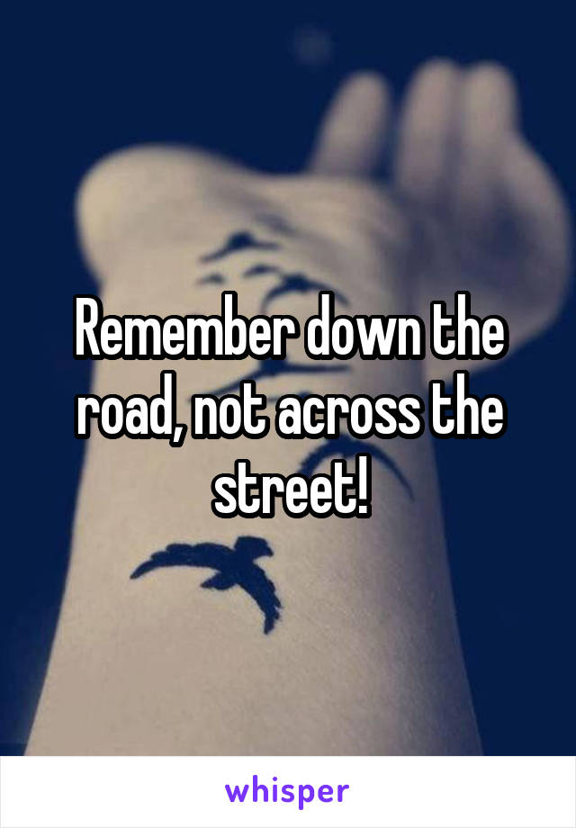 Remember down the road, not across the street!