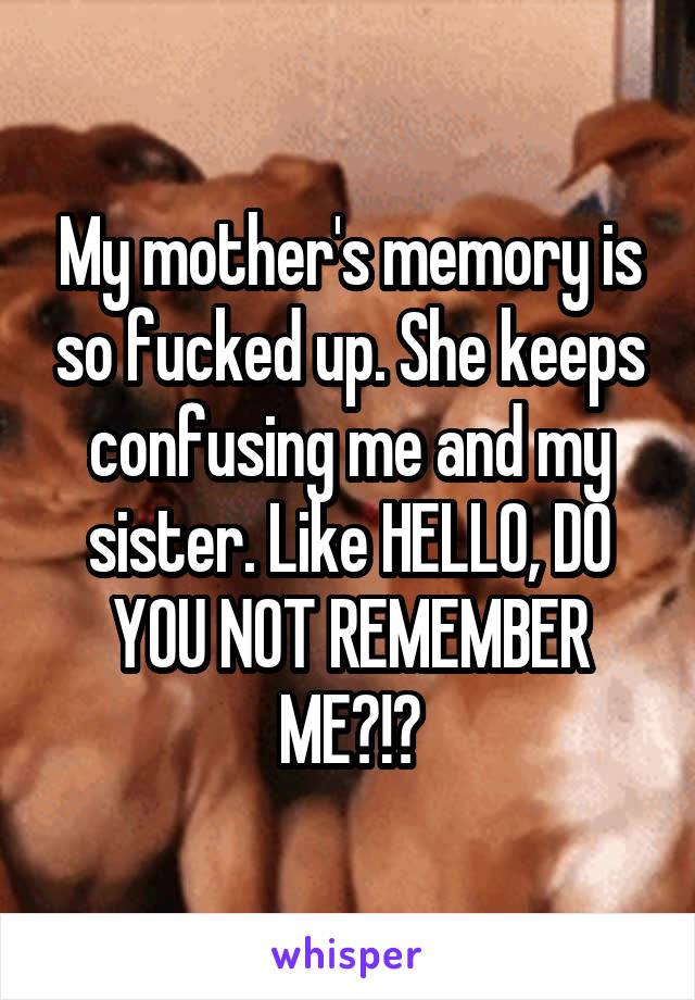 My mother's memory is so fucked up. She keeps confusing me and my sister. Like HELLO, DO YOU NOT REMEMBER ME?!?