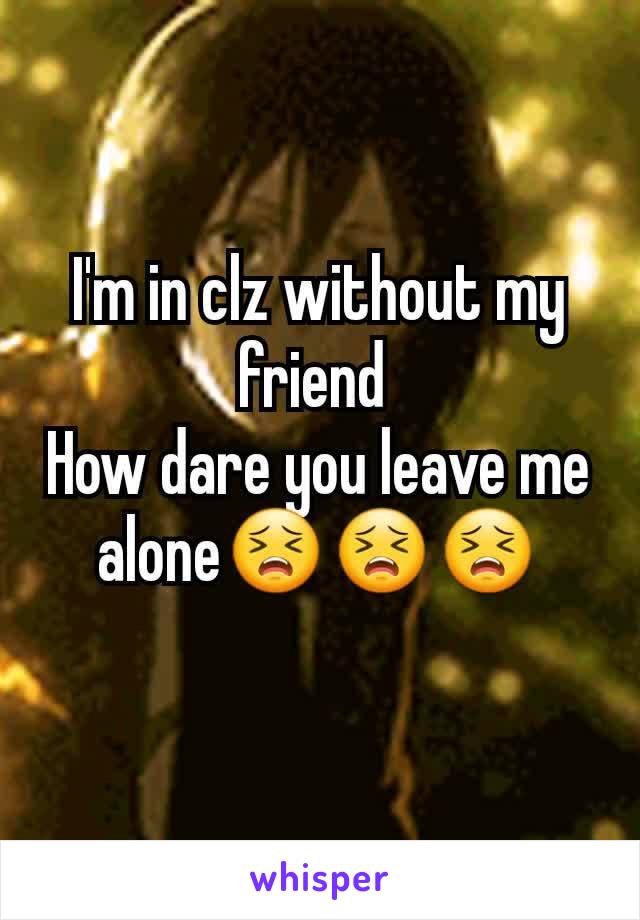 I'm in clz without my friend 
How dare you leave me alone😣😣😣