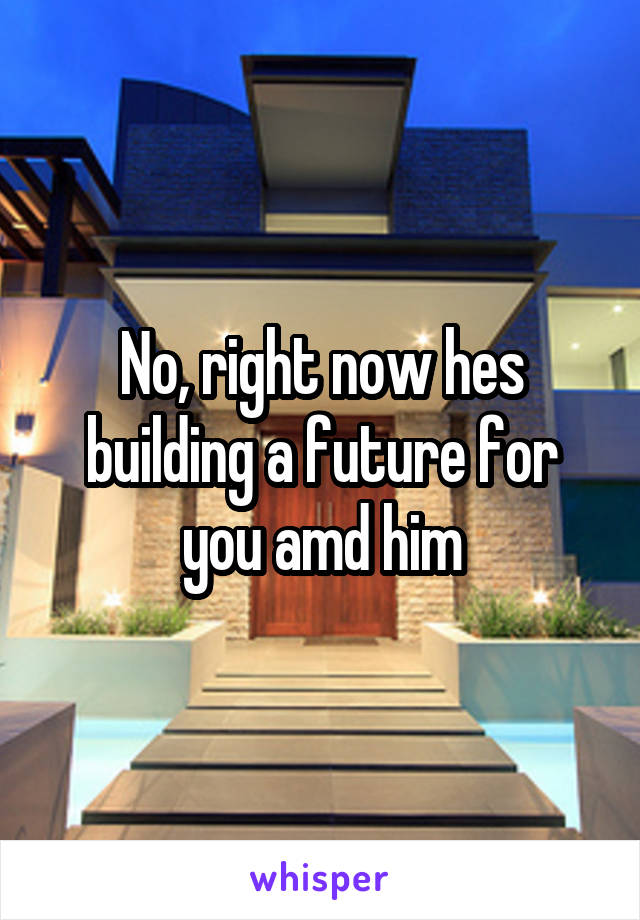 No, right now hes building a future for you amd him