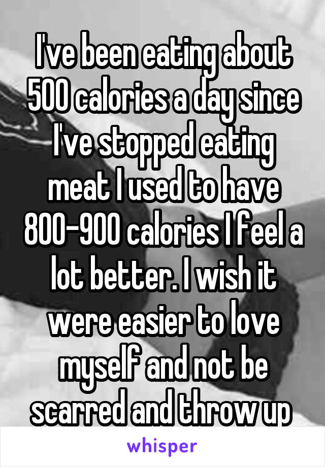 I've been eating about 500 calories a day since I've stopped eating meat I used to have 800-900 calories I feel a lot better. I wish it were easier to love myself and not be scarred and throw up 