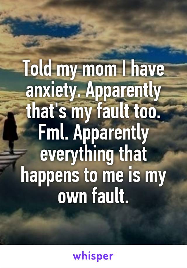 Told my mom I have anxiety. Apparently that's my fault too. Fml. Apparently everything that happens to me is my own fault.