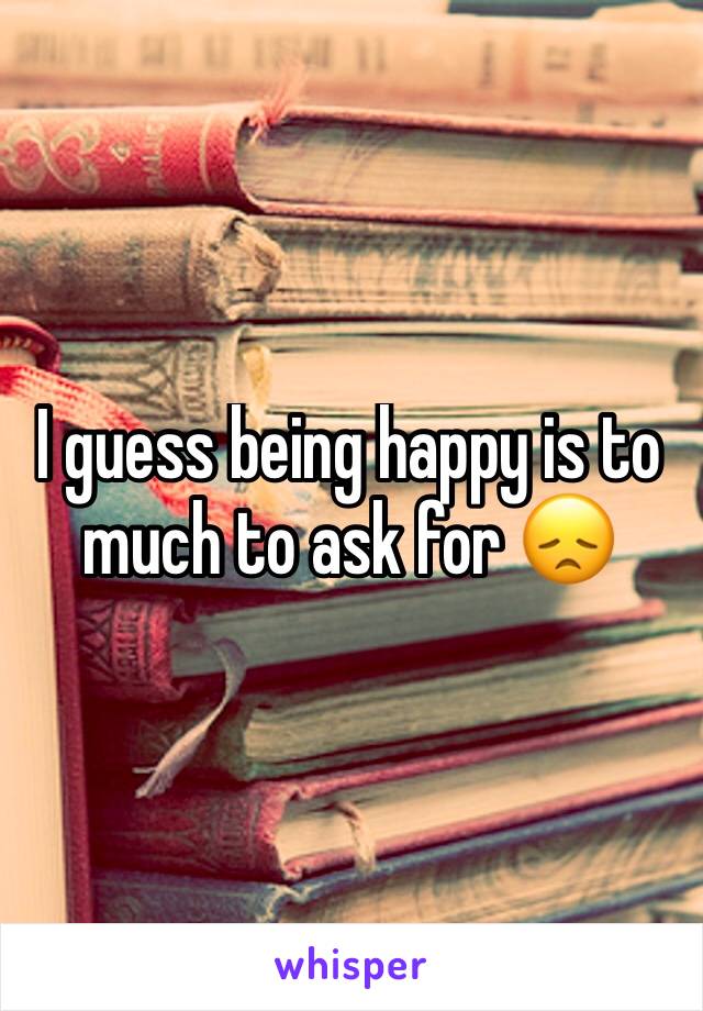 I guess being happy is to much to ask for 😞