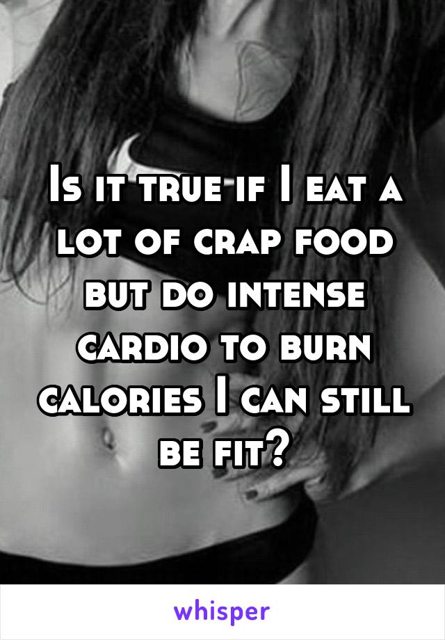 Is it true if I eat a lot of crap food but do intense cardio to burn calories I can still be fit?