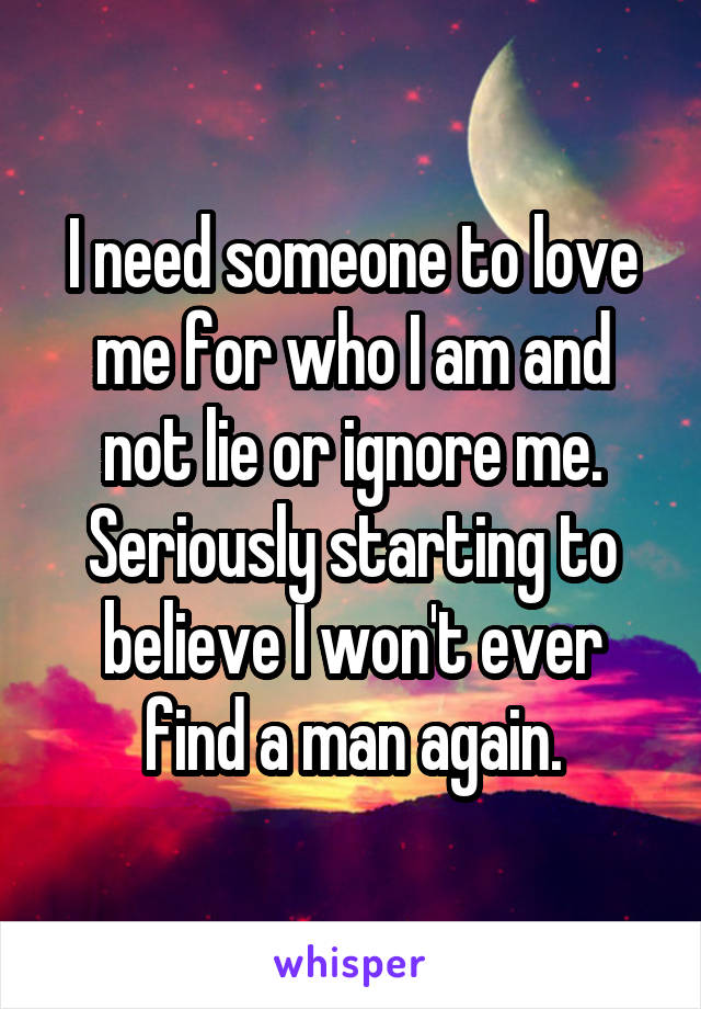 I need someone to love me for who I am and not lie or ignore me. Seriously starting to believe I won't ever find a man again.