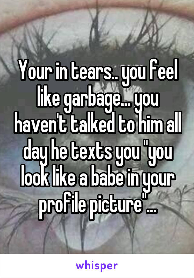 Your in tears.. you feel like garbage... you haven't talked to him all day he texts you "you look like a babe in your profile picture"...