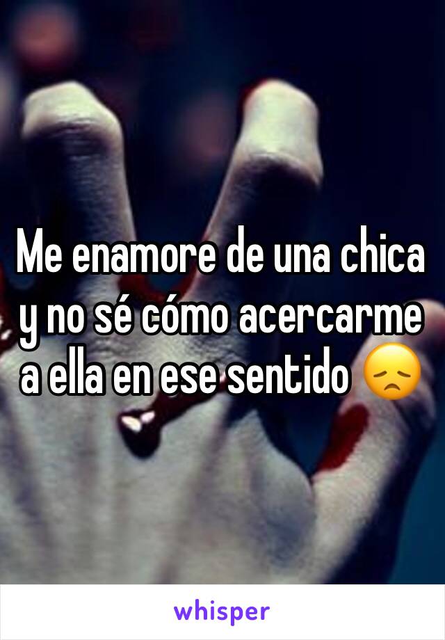 Me enamore de una chica y no sé cómo acercarme a ella en ese sentido 😞