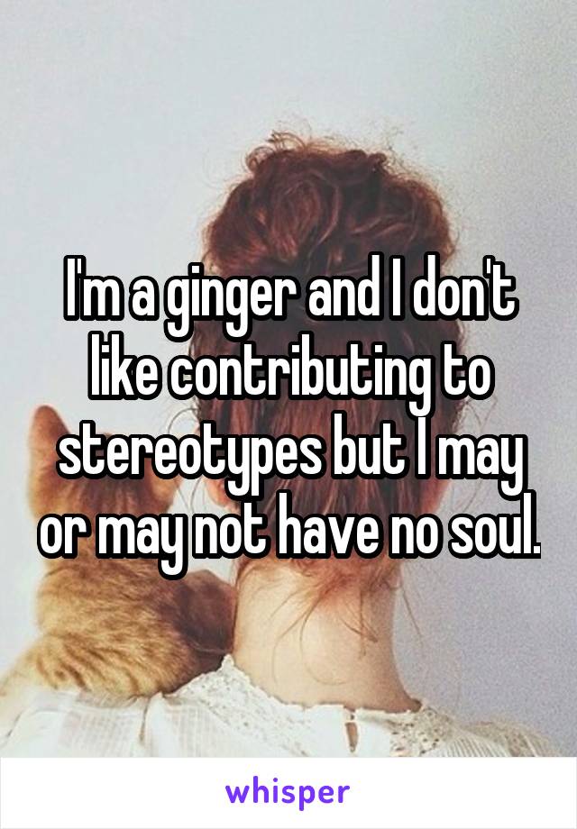 I'm a ginger and I don't like contributing to stereotypes but I may or may not have no soul.