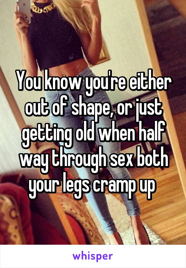 You know you're either out of shape, or just getting old when half way through sex both your legs cramp up 